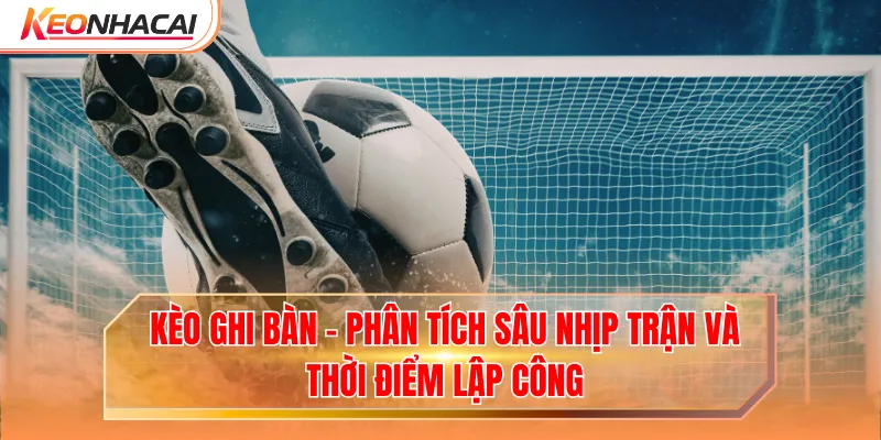 Kèo Ghi Bàn - Phân Tích Sâu Nhịp Trận Và Thời Điểm Lập Công